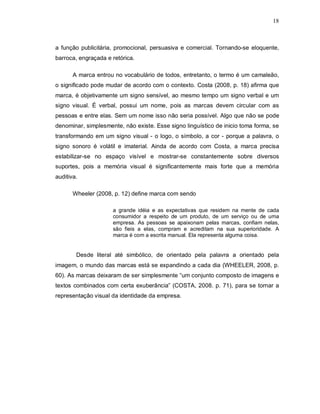 18
a função publicitária, promocional, persuasiva e comercial. Tornando-se eloquente,
barroca, engraçada e retórica.
A marca entrou no vocabulário de todos, entretanto, o termo é um camaleão,
o significado pode mudar de acordo com o contexto. Costa (2008, p. 18) afirma que
marca, é objetivamente um signo sensível, ao mesmo tempo um signo verbal e um
signo visual. É verbal, possui um nome, pois as marcas devem circular com as
pessoas e entre elas. Sem um nome isso não seria possível. Algo que não se pode
denominar, simplesmente, não existe. Esse signo linguístico de inicio toma forma, se
transformando em um signo visual - o logo, o símbolo, a cor - porque a palavra, o
signo sonoro é volátil e imaterial. Ainda de acordo com Costa, a marca precisa
estabilizar-se no espaço visível e mostrar-se constantemente sobre diversos
suportes, pois a memória visual é significantemente mais forte que a memória
auditiva.
Wheeler (2008, p. 12) define marca com sendo
a grande idéia e as expectativas que residem na mente de cada
consumidor a respeito de um produto, de um serviço ou de uma
empresa. As pessoas se apaixonam pelas marcas, confiam nelas,
são fieis a elas, compram e acreditam na sua superioridade. A
marca é com a escrita manual. Ela representa alguma coisa.
Desde literal até simbólico, de orientado pela palavra a orientado pela
imagem, o mundo das marcas está se expandindo a cada dia (WHEELER, 2008, p.
60). As marcas deixaram de ser simplesmente “um conjunto composto de imagens e
textos combinados com certa exuberância” (COSTA, 2008. p. 71), para se tornar a
representação visual da identidade da empresa.
 