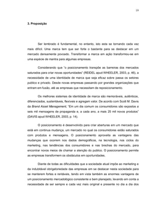 19
3. Proposição
Ser lembrado é fundamental, no entanto, isto esta se tornando cada vez
mais difícil. Uma marca tem que ser forte o bastante para se destacar em um
mercado densamente povoado. Transformar a marca em ação transformou-se em
uma espécie de mantra para algumas empresas.
Considerando que “o posicionamento transpõe as barreiras dos mercados
saturados para criar novas oportunidades” (REIDEL apud WHEELER, 2003, p. 46), a
necessidade de uma identidade de marca que seja eficaz sobre passa os setores
publico e privado. Desde novas empresas passando por grandes organizações que
entram em fusão, até as empresas que necessitam de reposicionamento.
Os melhores sistemas de identidade de marca são memoráveis, autênticos,
diferenciados, sustentáveis, flexíveis e agregam valor. De acordo com Scott M. Davis
da Brand Asset Management, “Em um dia comum os consumidores são expostos a
seis mil mensagens de propaganda e, a cada ano, a mais 25 mil novos produtos”
(DAVIS apud WHEELER, 2003, p. 14).
O posicionamento é desenvolvido para criar aberturas em um mercado que
está em continua mudança, um mercado no qual os consumidores estão saturados
com produtos e mensagens. O posicionamento aproveita as vantagens das
mudanças que ocorrem nos dados demográficos, na tecnologia, nos ciclos do
marketing, nas tendências dos consumidores e nas brechas do mercado, para
encontrar novos meios de chamar a atenção do publico. O posicionamento permite
as empresas transformem os obstáculos em oportunidades.
Diante de todas as dificuldades que a sociedade atual impõe ao marketing e
da indubitável obrigatoriedade das empresas em se destacar nesta sociedade para
se manterem fortes e rentáveis, tendo em vista também as enormes vantagens de
um posicionamento mercadológico consistente e bem planejado, levando em conta a
necessidade de ser sempre e cada vez mais original e presente no dia a dia dos
 