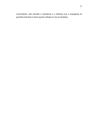 20
consumidores, será discutido a importância e a diferença que a propaganda de
guerrilha pode fazer à marca quando utilizado no mix de marketing.
 