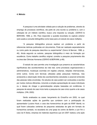 21
4. Método
A pesquisa é uma atividade voltada para a solução de problemas, através do
emprego de processos científicos, ela parte de uma duvida ou problema e, com a
utilização de um método cientifico, busca uma resposta ou solução. (CERVO &
BERVIAN, 1996, p. 44). Para responder a questão levantada no capitulo anterior
será usada a consulta bibliográfica como base para um estudo de casos múltiplos.
“A pesquisa bibliográfica procura explicar um problema a partir de
referencias teóricas publicadas em documentos. Pode ser realizada separadamente
ou como parte de pesquisa descritiva ou experimental” (Cervo & Bervian, 1996, p.
46). Ainda segundo os autores, pesquisa bibliográfica é meio de formação por
excelência. Como trabalho cientifico original, constitui a pesquisa propriamente dita
na área das Ciências Humanas (CERVO & BERVIAN, p.48).
O estudo de caso permite uma investigação que preserva as características
significativas dos acontecimentos da vida real, como processos organizacionais e
administrativos, mudanças ocorridas em regiões urbanas, relações internacionais,
entre outros. Conta com técnicas utilizadas pelas pesquisas históricas, mas
acrescenta a observação direta dos acontecimentos estudados e possível entrevista
das pessoas neles envolvidas. Os estudos de caso podem ser conduzidos e escritos
por muitos motivos diferentes, incluindo a simples apresentação de casos individuais
ou o desejo de chegar a generalizações amplas baseadas em evidências. A
pesquisa de estudo de caso inclui tanto a pesquisa de caso único quanto a de casos
múltiplos. (YIN, 2005)
Serão analisados os cases: lançamento do CrossFox em 2005, no qual
foram realizadas ações de guerrilha que contaram com a participação do
apresentador Luciano Huck; o caso dos homenzinhos de gelo da WWF Alemã, no
qual foram colocados centenas de pequenas estatuetas de gelo em formato de
homezinhos sentado, na escadaria de uma igreja do centro de Berlim; e por fim o
caso da K Swiss, empresa de materiais esportivos que em 2007 realizou uma ação
 