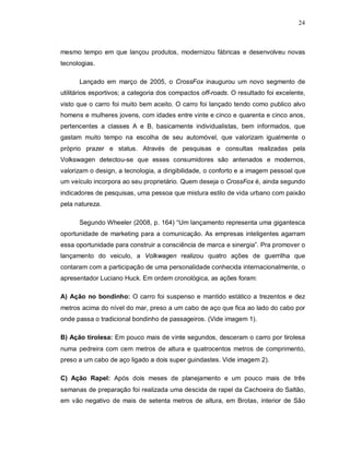 24
mesmo tempo em que lançou produtos, modernizou fábricas e desenvolveu novas
tecnologias.
Lançado em março de 2005, o CrossFox inaugurou um novo segmento de
utilitários esportivos; a categoria dos compactos off-roads. O resultado foi excelente,
visto que o carro foi muito bem aceito. O carro foi lançado tendo como publico alvo
homens e mulheres jovens, com idades entre vinte e cinco e quarenta e cinco anos,
pertencentes a classes A e B, basicamente individualistas, bem informados, que
gastam muito tempo na escolha de seu automóvel, que valorizam igualmente o
próprio prazer e status. Através de pesquisas e consultas realizadas pela
Volkswagen detectou-se que esses consumidores são antenados e modernos,
valorizam o design, a tecnologia, a dirigibilidade, o conforto e a imagem pessoal que
um veículo incorpora ao seu proprietário. Quem deseja o CrossFox é, ainda segundo
indicadores de pesquisas, uma pessoa que mistura estilo de vida urbano com paixão
pela natureza.
Segundo Wheeler (2008, p. 164) “Um lançamento representa uma gigantesca
oportunidade de marketing para a comunicação. As empresas inteligentes agarram
essa oportunidade para construir a consciência de marca e sinergia”. Pra promover o
lançamento do veiculo, a Volkwagen realizou quatro ações de guerrilha que
contaram com a participação de uma personalidade conhecida internacionalmente, o
apresentador Luciano Huck. Em ordem cronológica, as ações foram:
A) Ação no bondinho: O carro foi suspenso e mantido estático a trezentos e dez
metros acima do nível do mar, preso a um cabo de aço que fica ao lado do cabo por
onde passa o tradicional bondinho de passageiros. (Vide imagem 1).
B) Ação tirolesa: Em pouco mais de vinte segundos, desceram o carro por tirolesa
numa pedreira com cem metros de altura e quatrocentos metros de comprimento,
preso a um cabo de aço ligado a dois super guindastes. Vide imagem 2).
C) Ação Rapel: Após dois meses de planejamento e um pouco mais de três
semanas de preparação foi realizada uma descida de rapel da Cachoeira do Saltão,
em vão negativo de mais de setenta metros de altura, em Brotas, interior de São
 