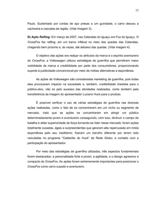 25
Paulo. Sustentado por cordas de aço presas a um guindaste, o carro desceu a
cachoeira e cascatas da região. (Vide Imagem 3).
D) Ação Rafting: Em março de 2007, nas Cataratas do Iguaçu em Foz do Iguaçu. O
CrossFox fez rafting, em um barco inflável no meio das quedas das Cataratas,
chegando bem próximo e, às vezes, até debaixo das quedas. (Vide imagem 4).
O objetivo das ações era realçar os atributos da marca e o espírito aventureiro
do CrossFox, a Volkswagen utilizou estratégias de guerrilha que permitiram maior
visibilidade da marca e credibilidade por parte dos consumidores; proporcionando
suporte à publicidade convencional por meio de mídias alternativas e espontânea.
As ações da Volkswagen são consideradas marketing de guerrilha, pois todas
elas provocaram impacto na sociedade e, também, credibilidade imediata para o
público-alvo, não só pelo sucesso das atividades realizadas, como também pela
transferência da imagem do apresentador Luciano Huck para o produto.
É possível verificar o uso de várias estratégias de guerrilha nas diversas
ações realizadas, como o fato de se concentrarem em um nicho ou segmento de
mercado, visto que as ações se concentraram em atingir um público
determinadamente jovem e aventureiro conseguindo, com isso, diminuir o campo de
batalha e obter superioridade de força tornando-se líder nesse mercado; foram ações
totalmente ousadas, ágeis e surpreendentes que geraram alta repercussão em mídia
espontânea pelo seu ineditismo; fizeram um barulho diferente por terem sido
veiculadas no programa “Caldeirão do Huck” da Rede Globo, e contado com a
participação do apresentador.
Por meio das estratégias de guerrilha utilizadas, três aspectos fundamentais
foram destacados: a personalidade forte e jovem, a agilidade, e o design agressivo e
compacto do CrossFox. As ações foram extremamente importantes para posicionar o
CrossFox como carro ousado e aventureiro.
 