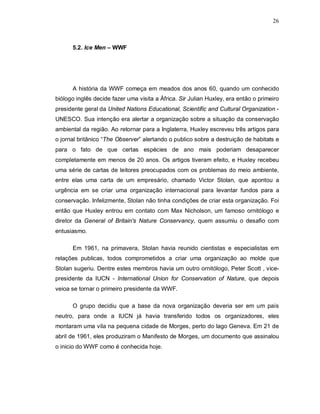 26
5.2. Ice Men – WWF
A história da WWF começa em meados dos anos 60, quando um conhecido
biólogo inglês decide fazer uma visita a África. Sir Julian Huxley, era então o primeiro
presidente geral da United Nations Educational, Scientific and Cultural Organization -
UNESCO. Sua intenção era alertar a organização sobre a situação da conservação
ambiental da região. Ao retornar para a Inglaterra, Huxley escreveu três artigos para
o jornal britânico “The Observer” alertando o publico sobre a destruição de habitats e
para o fato de que certas espécies de ano mais poderiam desaparecer
completamente em menos de 20 anos. Os artigos tiveram efeito, e Huxley recebeu
uma série de cartas de leitores preocupados com os problemas do meio ambiente,
entre elas uma carta de um empresário, chamado Victor Stolan, que apontou a
urgência em se criar uma organização internacional para levantar fundos para a
conservação. Infelizmente, Stolan não tinha condições de criar esta organização. Foi
então que Huxley entrou em contato com Max Nicholson, um famoso ornitólogo e
diretor da General of Britain's Nature Conservancy, quem assumiu o desafio com
entusiasmo.
Em 1961, na primavera, Stolan havia reunido cientistas e especialistas em
relações publicas, todos comprometidos a criar uma organização ao molde que
Stolan sugeriu. Dentre estes membros havia um outro ornitólogo, Peter Scott , vice-
presidente da IUCN - International Union for Conservation of Nature, que depois
veioa se tornar o primeiro presidente da WWF.
O grupo decidiu que a base da nova organização deveria ser em um país
neutro, para onde a IUCN já havia transferido todos os organizadores, eles
montaram uma vila na pequena cidade de Morges, perto do lago Geneva. Em 21 de
abril de 1961, eles produziram o Manifesto de Morges, um documento que assinalou
o inicio do WWF como é conhecida hoje.
 