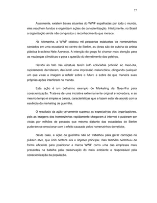 27
Atualmente, existem bases atuantes do WWF espalhadas por todo o mundo,
eles recolhem fundos e organizam ações de conscientização. Infelizmente, no Brasil
a organização ainda não conquistou o reconhecimento que merece.
Na Alemanha, a WWF colocou mil pequenas estatuetas de homenzinhos
sentados em uma escadaria no centro de Berlim, as obras são de autoria da artista
plástica brasileira Nele Azevedo. A intenção do grupo foi chamar mais atenção para
as mudanças climáticas e para a questão do derretimento das geleiras.
Devido ao fato das estátuas terem sido colocadas próximo ao meio-dia,
rapidamente derreteram, deixando uma impressão melancólica, obrigando qualquer
um que visse a imagem a refletir sobre o futuro e sobre de que maneira suas
próprias ações interferem no mundo.
Esta ação é um belíssimo exemplo de Marketing de Guerrilha para
conscientização. Trata-se de uma iniciativa extremamente original e inovadora, e ao
mesmo tempo é simples e barata, características que a fazem estar de acordo com a
essência do marketing de guerrilha.
O resultado da ação certamente superou as expectativas dos organizadores,
pois as imagens dos homenzinhos rapidamente chegaram à internet e puderam ser
vistas por milhões de pessoas que mesmo distante das escadarias de Berlim
puderam se emocionar com o efeito causado pelos homenzinhos derretidos.
Neste caso, a ação de guerrilha não só trabalhou para gerar comoção no
publico alvo, que com certeza era o objetivo principal, mas também contribuiu de
forma eficiente para posicionar a marca WWF como uma das empresas mais
presentes na batalha pela preservação do meio ambiente e responsável pela
conscientização da população.
 