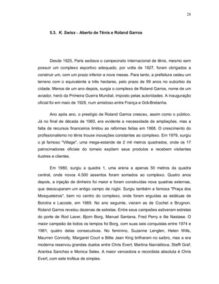 28
5.3. K. Swiss – Aberto de Tênis e Roland Garros
Desde 1925, Paris sediava o campeonato internacional de tênis, mesmo sem
possuir um complexo esportivo adequado, por volta de 1927, foram obrigados a
construir um, com um prazo inferior a nove meses. Para tanto, a prefeitura cedeu um
terreno com o equivalente a três hectares, pelo prazo de 99 anos no subúrbio da
cidade. Menos de um ano depois, surgia o complexo de Roland Garros, nome de um
aviador, herói da Primeira Guerra Mundial, imposto pelas autoridades. A inauguração
oficial foi em maio de 1928, num amistoso entre França e Grã-Bretanha.
Ano após ano, o prestígio de Roland Garros cresceu, assim como o público.
Já no final de década de 1960, era evidente a necessidade de ampliações, mas a
falta de recursos financeiros limitou as reformas feitas em 1968. O crescimento do
profissionalismo no tênis trouxe inovações constantes ao complexo. Em 1979, surgiu
o já famoso "Village", uma mega-estande de 2 mil metros quadrados, onde os 17
patrocinadores oficiais do torneio expõem seus produtos e recebem visitantes
ilustres e clientes.
Em 1980, surgiu a quadra 1, uma arena a apenas 50 metros da quadra
central, onde novos 4.500 assentos foram somados ao complexo. Quatro anos
depois, a injeção de dinheiro foi maior e foram construídas nove quadras externas,
que desocuparam um antigo campo de rúgbi. Surgiu também a famosa "Praça dos
Mosqueteiros", bem no centro do complexo, onde foram erguidas as estátuas de
Borotra e Lacoste, em 1989. No ano seguinte, vieram as de Cochet e Brugnon.
Roland Garros revelou dezenas de estrelas. Entre seus campeões estiveram estrelas
do porte de Rod Laver, Bjorn Borg, Manuel Santana, Fred Perry e Ilie Nastase. O
maior campeão de todos os tempos foi Borg, com suas seis conquistas entre 1974 e
1981, quatro delas consecutivas. No feminino, Suzanne Lenglen, Helen Wills,
Maurren Connolly, Margaret Court e Billie Jean King brilharam no saibro, mas a era
moderna reservou grandes duelos entre Chris Evert, Martina Navratilova, Steffi Graf,
Arantxa Sanchez e Monica Seles. A maior vencedora e recordista absoluta é Chris
Evert, com sete troféus de simples.
 