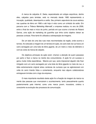 29
A marca de calçados K. Swiss, especializada em artigos esportivos, dentre
eles, calçados para tenistas, está no mercado desde 1966 representando a
inovação, qualidade, desempenho e estilo. Seu primeiro sapa-tenis de coura estreou
nas quadras de tênis em 1966 e até hoje é visto como um símbolo de estilo. Em
parceria com a Tribeca Marketing Alternatif, a empresa realizou no ano de 2008,
entre o final de maio e início de junho, período em que ocorre o torneio de Roland
Garros, uma ação de marketing de guerrilha que tinha como objetivo deixar as
pessoas curiosas. Para tanto foi utilizada a sobreposição de imagens.
De um lado de uma das ruas mais movimentadas da região, onde ocorria o
torneio, foi colocada a imagem de um tenista em ação, do outro lado da rua havia um
carro esmagado por uma bola de tênis gigante, de um metro e meio de diâmetro e
com as cores da marca de calçado.
Os objetivos principais da ação eram: chamar a atenção de quem passasse
por perto e fixar a marca na mente dos consumidores. A ação foi um sucesso e
gerou muita mídia espontânea. Mesmo por que, seria impossível alguém não ficar
intrigado com um carro esmagado por uma bola de tênis gigante no meio da rua, a
idéia extremamente original atraiu centenas de curiosos que se aglomeraram em
volta do carro tirando fotos e comentando, enquanto isso alguns colaboradores
entregavam brindes com o logo da empresa.
O mais importante resultado desta ação foi a fixação da imagem da marca na
mente das pessoas que vivenciaram o acontecimento, tanto pessoalmente quanto
posteriormente pela internet, como uma marca jovem, inovadora, criativa e
consciente na evolução dos processos de comunicação.
 