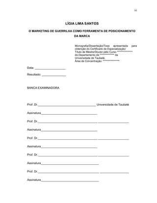 iii
LÍGIA LIMA SANTOS
O MARKETING DE GUERRILHA COMO FERRAMENTA DE POSICIONAMENTO
DA MARCA
Monografia/Dissertação/Tese apresentada para
obtenção do Certificado de Especialização/
Título de Mestre/Doutor pelo Curso ***************
do Departamento de ************** da
Universidade de Taubaté,
Área de Concentração: ****************
Data: ___________________
Resultado: _______________
BANCA EXAMINADORA
Prof .Dr.____________________________________ Universidade de Taubaté
Assinatura___________________________________
Prof. Dr._____________________________________ ___________________
Assinatura___________________________________
Prof. Dr._____________________________________ ___________________
Assinatura___________________________________
Prof. Dr._____________________________________ ___________________
Assinatura____________________________________
Prof. Dr.______________________________________ __________________
Assinatura____________________________________
 