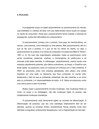 30
6. Discussão
A propaganda ocupa um papel preponderante no posicionamento de marcas,
cuja finalidade é o esforço de fazer com que determinada marca ocupe um espaço
na mente do consumidor. Ainda que o posicionamento tenha mudado a natureza da
propaganda, muitos têm dificuldade em compreendê-lo.
O posicionamento começa com o produto. Uma peça de merchandising, um
serviço, uma empresa, uma instituição ou uma pessoa. Mas posicionamento não é o
que se faz com o produto, é o que se faz na mente do cliente, ou seja, o
posicionamento do produto é na mente do comprador em potencial (RIES & TROUT,
1987, p. 2). No caso das organizações analisadas, todas se posicionaram como
sendo inovadoras, modernas, criativas, e conhecedoras do público-alvo e do
mercado onde estão inseridas. A Volkswagen, especificamente, mesmo sendo uma
empresa sabidamente poluente, pois fabrica automóveis, ao lançar o CrossFox com
estas ações, se posicionou como um empresa em sintonia com o meio ambiente. A
WWF se posicionou como uma empresa globalizada, pois utilizou uma artista
brasileira em uma ação na Alemanha que ficou conhecida no mundo todo,
destacando o fato de que os problemas ambientais não são inerentes a um único
pais ou continente, e é responsabilidade de todos. A K. Swiss se posicionou como
uma marca jovem e bem humorada.
Muitas vezes o posicionamento envolve mudanças, mas mudanças feitas no
nome, no preço e na embalagem, não são mudanças feitas no produto, são
simplesmente mudanças cosméticas.
O posicionamento está intimamente ligado ao conceito de diferenciação. A
diferenciação de produtos, que era uma estratégia relativamente fácil de ser
aplicada, quando os produtos tinham características físicas próprias muito bem
definidas e singulares, praticamente desapareceu, com a fragmentação do mercado.
 