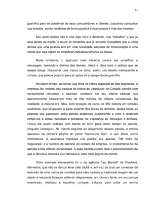 33
guerrilha para se aproximar de seus consumidores e clientes, buscando conquistar
sua empatia, sendo recebidas de forma positiva e incorporada a vida dos mesmos.
Seu apelo básico não é criar algo novo e diferente, mas “trabalhar” o que já
está dentro da mente, e reunir as conexões que já existem. Ressaltam que a única
defesa que uma pessoa tem em uma sociedade saturada de comunicação é uma
mente que seja capaz de simplificar consideravelmente as coisas.
Neste ambiente, o approach mais eficiente parece ser simplificar a
mensagem, tornando-a distinta das demais, direta e clara para o público que se
deseja atingir. Posicionar uma marca se torna, assim, um desafio interessante e
curioso, que parece propício para as ações de propaganda de guerrilha.
Há algum tempo, ao lançar sua linha de vidros especiais de alta segurança, a
empresa 3M, instalou nas paradas de ônibus de Vancouver, no Canadá, painéis com
revestimento resistente a rupturas, contendo em seu interior cédulas que
aparentemente totalizavam mais de três milhões de dólares canadenses. Na
realidade, a maioria era falsa, com exceção de cerca de 500 dólares em cédulas
autênticas, que ocupavam a parte superior dos feixes de dinheiro. Quase todas as
pessoas que passavam pelos painéis acabavam examinando o vidro e tentavam
rompê-los a socos, pedradas e pontapés, na esperança de conseguir o dinheiro.
Houve até quem voltasse com barras de ferro para tentar romper os painéis.
Ninguém conseguiu. Na manhã seguinte ao lançamento desses painéis, a notícia
apareceu na primeira página do jornal “Vancouver Sun”, o que atraiu novos
informativos. A assinatura impressa nos painéis era apenas: “3M Vidro de
Segurança” e o número do telefone de contato da empresa. O investimento foi de
apenas 6.000 dólares canadenses. A ação contribuiu para fixar o posicionamento de
que a 3M era a empresa que fabricava o vidro mais seguro do mundo.
Outro exemplo interessante foi o da agência “Leo Burnett” de Frankfurt,
Alemanha, que não se deixou levar pelo clichê e, em vez de criar um comercial de
televisão de uma marca de comidas para cães usando a tradicional imagem de um
rápido e reluzente labrador saltando alegremente, em câmera lenta, em um parque
ensolarado, idealizou e espalhou cartazes, tratados para soltar um aroma
 