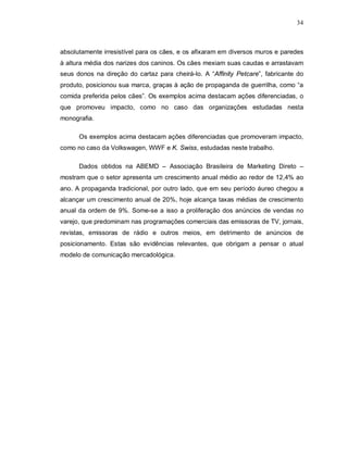34
absolutamente irresistível para os cães, e os afixaram em diversos muros e paredes
à altura média dos narizes dos caninos. Os cães mexiam suas caudas e arrastavam
seus donos na direção do cartaz para cheirá-lo. A “Affinity Petcare”, fabricante do
produto, posicionou sua marca, graças à ação de propaganda de guerrilha, como “a
comida preferida pelos cães”. Os exemplos acima destacam ações diferenciadas, o
que promoveu impacto, como no caso das organizações estudadas nesta
monografia.
Os exemplos acima destacam ações diferenciadas que promoveram impacto,
como no caso da Volkswagen, WWF e K. Swiss, estudadas neste trabalho.
Dados obtidos na ABEMD – Associação Brasileira de Marketing Direto –
mostram que o setor apresenta um crescimento anual médio ao redor de 12,4% ao
ano. A propaganda tradicional, por outro lado, que em seu período áureo chegou a
alcançar um crescimento anual de 20%, hoje alcança taxas médias de crescimento
anual da ordem de 9%. Some-se a isso a proliferação dos anúncios de vendas no
varejo, que predominam nas programações comerciais das emissoras de TV, jornais,
revistas, emissoras de rádio e outros meios, em detrimento de anúncios de
posicionamento. Estas são evidências relevantes, que obrigam a pensar o atual
modelo de comunicação mercadológica.
 