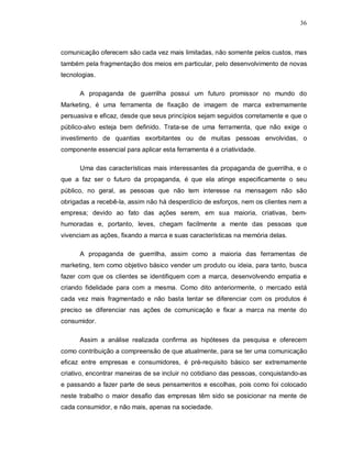 36
comunicação oferecem são cada vez mais limitadas, não somente pelos custos, mas
também pela fragmentação dos meios em particular, pelo desenvolvimento de novas
tecnologias.
A propaganda de guerrilha possui um futuro promissor no mundo do
Marketing, é uma ferramenta de fixação de imagem de marca extremamente
persuasiva e eficaz, desde que seus princípios sejam seguidos corretamente e que o
público-alvo esteja bem definido. Trata-se de uma ferramenta, que não exige o
investimento de quantias exorbitantes ou de muitas pessoas envolvidas, o
componente essencial para aplicar esta ferramenta é a criatividade.
Uma das características mais interessantes da propaganda de guerrilha, e o
que a faz ser o futuro da propaganda, é que ela atinge especificamente o seu
público, no geral, as pessoas que não tem interesse na mensagem não são
obrigadas a recebê-la, assim não há desperdício de esforços, nem os clientes nem a
empresa; devido ao fato das ações serem, em sua maioria, criativas, bem-
humoradas e, portanto, leves, chegam facilmente a mente das pessoas que
vivenciam as ações, fixando a marca e suas características na memória delas.
A propaganda de guerrilha, assim como a maioria das ferramentas de
marketing, tem como objetivo básico vender um produto ou ideia, para tanto, busca
fazer com que os clientes se identifiquem com a marca, desenvolvendo empatia e
criando fidelidade para com a mesma. Como dito anteriormente, o mercado está
cada vez mais fragmentado e não basta tentar se diferenciar com os produtos é
preciso se diferenciar nas ações de comunicação e fixar a marca na mente do
consumidor.
Assim a análise realizada confirma as hipóteses da pesquisa e oferecem
como contribuição a compreensão de que atualmente, para se ter uma comunicação
eficaz entre empresas e consumidores, é pré-requisito básico ser extremamente
criativo, encontrar maneiras de se incluir no cotidiano das pessoas, conquistando-as
e passando a fazer parte de seus pensamentos e escolhas, pois como foi colocado
neste trabalho o maior desafio das empresas têm sido se posicionar na mente de
cada consumidor, e não mais, apenas na sociedade.
 