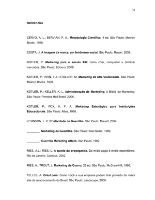 38
Referências
CERVO, A. L.; BERVIAN, P. A.. Metodologia Científica. 4 ed. São Paulo: Makron
Books, 1996.
COSTA, J. A imagem da marca: um fenômeno social. São Paulo: Rosari, 2008.
KOTLER, P. Marketing para o século XXI: como criar, conquistar e dominar
mercados. São Paulo: Ediouro, 2009.
KOTLER, P.; REIN, I. J.; STOLLER, M. Marketing de Alta Visibilidade. São Paulo:
Makron Books, 1999.
KOTLER, P.; KELLER, K. L. Administração de Marketing: A Bíblia do Marketing.
São Paulo: Prentice Hall Brasil, 2006.
KOTLER, P.; FOX, K. F. A. Marketing Estratégico para Instituições
Educacionais. São Paulo: Atlas, 1998.
LEVINSON, J. C. Criatividade de Guerrilha. São Paulo: Mauad, 2004.
________. Marketing de Guerrilha. São Paulo: Best Seller, 1989.
________. Guerrilla Marketing Attack. São Paulo: 1982.
RIES, A.L.; RIES, L. A queda da propaganda. Da mídia paga à mídia espontânea.
Rio de Janeiro: Campus, 2002
RIES, A.; TROUT, J. Marketing de Guerra. 25 ed. São Paulo: McGraw-Hill, 1986.
TELLES, A. Orkut.com: Como você e sua empresa podem tirar proveito do maior
site de relacionamento do Brasil. São Paulo: Landscape, 2006.
 
