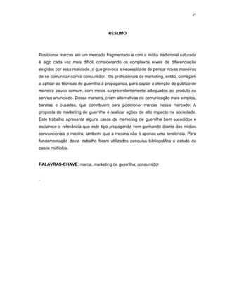 iv
RESUMO
Posicionar marcas em um mercado fragmentado e com a mídia tradicional saturada
é algo cada vez mais difícil, considerando os complexos níveis de diferenciação
exigidos por essa realidade, o que provoca a necessidade de pensar novas maneiras
de se comunicar com o consumidor. Os profissionais de marketing, então, começam
a aplicar as técnicas de guerrilha à propaganda, para captar a atenção do público de
maneira pouco comum, com meios surpreendentemente adequados ao produto ou
serviço anunciado. Dessa maneira, criam alternativas de comunicação mais simples,
baratas e ousadas, que contribuem para posicionar marcas nesse mercado. A
proposta do marketing de guerrilha é realizar ações de alto impacto na sociedade.
Este trabalho apresenta alguns casos de marketing de guerrilha bem sucedidos e
esclarece a relevância que este tipo propaganda vem ganhando diante das mídias
convencionais e mostra, também, que a mesma não é apenas uma tendência. Para
fundamentação deste trabalho foram utilizados pesquisa bibliográfica e estudo de
casos múltiplos.
PALAVRAS-CHAVE: marca; marketing de guerrilha; consumidor
.
 