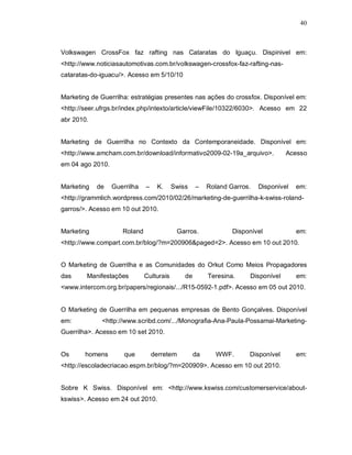 40
Volkswagen CrossFox faz rafting nas Cataratas do Iguaçu. Dispinivel em:
<http://www.noticiasautomotivas.com.br/volkswagen-crossfox-faz-rafting-nas-
cataratas-do-iguacu/>. Acesso em 5/10/10
Marketing de Guerrilha: estratégias presentes nas ações do crossfox. Disponível em:
<http://seer.ufrgs.br/index.php/intexto/article/viewFile/10322/6030>. Acesso em 22
abr 2010.
Marketing de Guerrilha no Contexto da Contemporaneidade. Disponível em:
<http://www.amcham.com.br/download/informativo2009-02-19a_arquivo>. Acesso
em 04 ago 2010.
Marketing de Guerrilha – K. Swiss – Roland Garros. Disponível em:
<http://grammlich.wordpress.com/2010/02/26/marketing-de-guerrilha-k-swiss-roland-
garros/>. Acesso em 10 out 2010.
Marketing Roland Garros. Disponível em:
<http://www.compart.com.br/blog/?m=200906&paged=2>. Acesso em 10 out 2010.
O Marketing de Guerrilha e as Comunidades do Orkut Como Meios Propagadores
das Manifestações Culturais de Teresina. Disponível em:
<www.intercom.org.br/papers/regionais/.../R15-0592-1.pdf>. Acesso em 05 out 2010.
O Marketing de Guerrilha em pequenas empresas de Bento Gonçalves. Disponível
em: <http://www.scribd.com/.../Monografia-Ana-Paula-Possamai-Marketing-
Guerrilha>. Acesso em 10 set 2010.
Os homens que derretem da WWF. Disponível em:
<http://escoladecriacao.espm.br/blog/?m=200909>. Acesso em 10 out 2010.
Sobre K Swiss. Disponível em: <http://www.kswiss.com/customerservice/about-
kswiss>. Acesso em 24 out 2010.
 