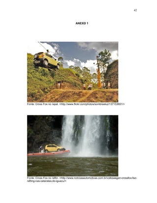 42
ANEXO 1
Fonte: Cross Fox no rapel. <http://www.flickr.com/photos/sombraeluz/137153691/>
Fonte: Cross Fox no raftin. <http://www.noticiasautomotivas.com.br/volkswagen-crossfox-faz-
rafting-nas-cataratas-do-iguacu/>
 