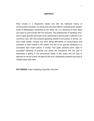 v
ABSTRACT
Place brands in a fragmented market and with the traditional means of
communication saturated, it is being more and more difficult, considering the complex
levels of differentiation demanded by the reality. So, it is necessary to think about
new ways to communicate with the consumer. The professionals of marketing, thus,
start to apply guerrilla techniques to the advertising to call the public´s attention in an
uncommon way, with very amazing appealing suitable to the product or service. So,
they create simpler, cheaper and more daring alternatives of communication that
contribute to insert brands in the market. The aim of the guerrilla marketing is to
accomplish high impact actions in society. This paper presents some cases of
successful marketing of guerrilla and shows the importance that this kind of
advertising is getting in the conventional media. It also shows that this type of
approach is not just a trend. As basis for this work, bibliography research and study of
multiple cases were used.
KEY WORDS: brand, marketing of guerrilla, consumer.
 