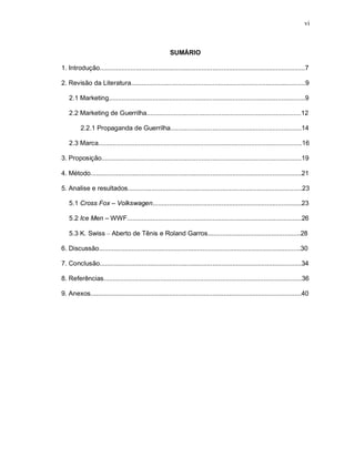 vi
SUMÁRIO
1. Introdução.................................................................................................................7
2. Revisão da Literatura................................................................................................9
2.1 Marketing............................................................................................................9
2.2 Marketing de Guerrilha.....................................................................................12
2.2.1 Propaganda de Guerrilha........................................................................14
2.3 Marca................................................................................................................16
3. Proposição..............................................................................................................19
4. Método....................................................................................................................21
5. Analise e resultados................................................................................................23
5.1 Cross Fox – Volkswagen..................................................................................23
5.2 Ice Men – WWF................................................................................................26
5.3 K. Swiss – Aberto de Tênis e Roland Garros...................................................28
6. Discussão...............................................................................................................30
7. Conclusão...............................................................................................................34
8. Referências.............................................................................................................36
9. Anexos....................................................................................................................40
 