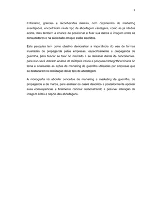8
Entretanto, grandes e reconhecidas marcas, com orçamentos de marketing
avantajados, encontraram neste tipo de abordagem vantagens, como as já citadas
acima, mas também a chance de posicionar e fixar sua marca e imagem entre os
consumidores e na sociedade em que estão inseridos.
Esta pesquisa tem como objetivo demonstrar a importância do uso de formas
inusitadas de propaganda pelas empresas, especificamente a propaganda de
guerrilha, para buscar se fixar no mercado e se destacar diante de concorrentes,
para isso será utilizado análise de múltiplos casos e pesquisa bibliográfica focada no
tema e analisadas as ações de marketing de guerrilha utilizadas por empresas que
se destacaram na realização deste tipo de abordagem.
A monografia irá abordar conceitos de marketing e marketing de guerrilha, de
propaganda e de marca, para analisar os cases descritos e posteriormente apontar
suas conseqüências e finalmente concluir demonstrando a possível alteração da
imagem antes e depois das abordagens.
 