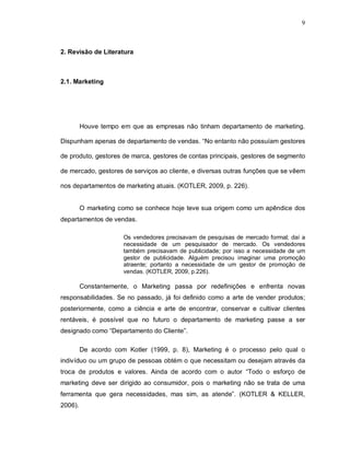 9
2. Revisão de Literatura
2.1. Marketing
Houve tempo em que as empresas não tinham departamento de marketing.
Dispunham apenas de departamento de vendas. “No entanto não possuíam gestores
de produto, gestores de marca, gestores de contas principais, gestores de segmento
de mercado, gestores de serviços ao cliente, e diversas outras funções que se vêem
nos departamentos de marketing atuais. (KOTLER, 2009, p. 226).
O marketing como se conhece hoje teve sua origem como um apêndice dos
departamentos de vendas.
Os vendedores precisavam de pesquisas de mercado formal; daí a
necessidade de um pesquisador de mercado. Os vendedores
também precisavam de publicidade; por isso a necessidade de um
gestor de publicidade. Alguém precisou imaginar uma promoção
atraente; portanto a necessidade de um gestor de promoção de
vendas. (KOTLER, 2009, p.226).
Constantemente, o Marketing passa por redefinições e enfrenta novas
responsabilidades. Se no passado, já foi definido como a arte de vender produtos;
posteriormente, como a ciência e arte de encontrar, conservar e cultivar clientes
rentáveis, é possível que no futuro o departamento de marketing passe a ser
designado como “Departamento do Cliente”.
De acordo com Kotler (1999, p. 8), Marketing é o processo pelo qual o
indivíduo ou um grupo de pessoas obtém o que necessitam ou desejam através da
troca de produtos e valores. Ainda de acordo com o autor “Todo o esforço de
marketing deve ser dirigido ao consumidor, pois o marketing não se trata de uma
ferramenta que gera necessidades, mas sim, as atende”. (KOTLER & KELLER,
2006).
 