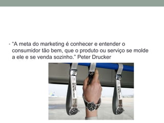 • “A meta do marketing é conhecer e entender o
consumidor tão bem, que o produto ou serviço se molde
a ele e se venda sozinho.” Peter Drucker
 