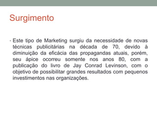 Surgimento
• Este tipo de Marketing surgiu da necessidade de novas
técnicas publicitárias na década de 70, devido à
diminuição da eficácia das propagandas atuais, porém,
seu ápice ocorreu somente nos anos 80, com a
publicação do livro de Jay Conrad Levinson, com o
objetivo de possibilitar grandes resultados com pequenos
investimentos nas organizações.
 
