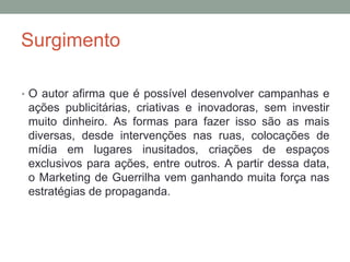 Surgimento
• O autor afirma que é possível desenvolver campanhas e
ações publicitárias, criativas e inovadoras, sem investir
muito dinheiro. As formas para fazer isso são as mais
diversas, desde intervenções nas ruas, colocações de
mídia em lugares inusitados, criações de espaços
exclusivos para ações, entre outros. A partir dessa data,
o Marketing de Guerrilha vem ganhando muita força nas
estratégias de propaganda.
 