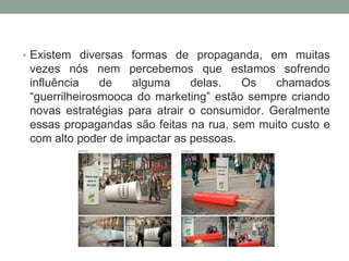 • Existem diversas formas de propaganda, em muitas
vezes nós nem percebemos que estamos sofrendo
influência de alguma delas. Os chamados
“guerrilheirosmooca do marketing” estão sempre criando
novas estratégias para atrair o consumidor. Geralmente
essas propagandas são feitas na rua, sem muito custo e
com alto poder de impactar as pessoas.
 