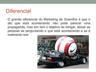 Diferencial
• O grande diferencial do Marketing de Guerrilha é que o
ato que está acontecendo não pode parecer uma
propaganda, mas sim tem o objetivo de intrigar, deixar as
pessoas se perguntando o que está acontecendo e se é
realmente real.
 