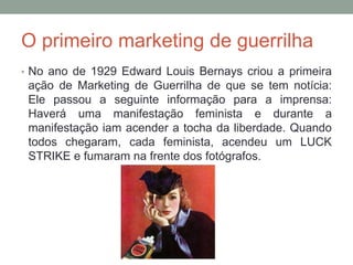 O primeiro marketing de guerrilha
• No ano de 1929 Edward Louis Bernays criou a primeira
ação de Marketing de Guerrilha de que se tem notícia:
Ele passou a seguinte informação para a imprensa:
Haverá uma manifestação feminista e durante a
manifestação iam acender a tocha da liberdade. Quando
todos chegaram, cada feminista, acendeu um LUCK
STRIKE e fumaram na frente dos fotógrafos.
 