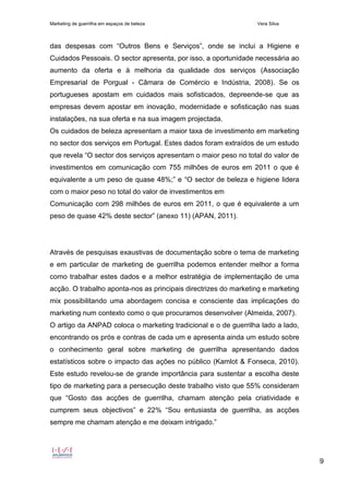 Marketing de guerrilha em espaços de beleza Vera Silva
9
das despesas com “Outros Bens e Serviços”, onde se inclui a Higiene e
Cuidados Pessoais. O sector apresenta, por isso, a oportunidade necessária ao
aumento da oferta e à melhoria da qualidade dos serviços (Associação
Empresarial de Porgual - Câmara de Comércio e Indústria, 2008). Se os
portugueses apostam em cuidados mais sofisticados, depreende-se que as
empresas devem apostar em inovação, modernidade e sofisticação nas suas
instalações, na sua oferta e na sua imagem projectada.
Os cuidados de beleza apresentam a maior taxa de investimento em marketing
no sector dos serviços em Portugal. Estes dados foram extraídos de um estudo
que revela “O sector dos serviços apresentam o maior peso no total do valor de
investimentos em comunicação com 755 milhões de euros em 2011 o que é
equivalente a um peso de quase 48%;” e “O sector de beleza e higiene lidera
com o maior peso no total do valor de investimentos em
Comunicação com 298 milhões de euros em 2011, o que é equivalente a um
peso de quase 42% deste sector” (anexo 11) (APAN, 2011).
Através de pesquisas exaustivas de documentação sobre o tema de marketing
e em particular de marketing de guerrilha podemos entender melhor a forma
como trabalhar estes dados e a melhor estratégia de implementação de uma
acção. O trabalho aponta-nos as principais directrizes do marketing e marketing
mix possibilitando uma abordagem concisa e consciente das implicações do
marketing num contexto como o que procuramos desenvolver (Almeida, 2007).
O artigo da ANPAD coloca o marketing tradicional e o de guerrilha lado a lado,
encontrando os prós e contras de cada um e apresenta ainda um estudo sobre
o conhecimento geral sobre marketing de guerrilha apresentando dados
estatísticos sobre o impacto das ações no público (Kamlot & Fonseca, 2010).
Este estudo revelou-se de grande importância para sustentar a escolha deste
tipo de marketing para a persecução deste trabalho visto que 55% consideram
que “Gosto das acções de guerrilha, chamam atenção pela criatividade e
cumprem seus objectivos” e 22% “Sou entusiasta de guerrilha, as acções
sempre me chamam atenção e me deixam intrigado.”
 