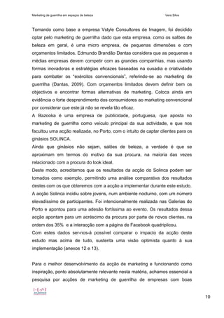 Marketing de guerrilha em espaços de beleza Vera Silva
10
Tomando como base a empresa Vstyle Consultores de Imagem, foi decidido
optar pelo marketing de guerrilha dado que esta empresa, como os salões de
beleza em geral, é uma micro empresa, de pequenas dimensões e com
orçamentos limitados. Edmundo Brandão Dantas considera que as pequenas e
médias empresas devem competir com as grandes companhias, mas usando
formas inovadoras e estratégias eficazes baseadas na ousadia e criatividade
para combater os “exércitos convencionais”, referindo-se ao marketing de
guerrilha (Dantas, 2009). Com orçamentos limitados devem definir bem os
objectivos e encontrar formas alternativas de marketing. Coloca ainda em
evidência o forte desprendimento dos consumidores ao marketing convencional
por considerar que este já não se revela tão eficaz.
A Bazooka é uma empresa de publicidade, portuguesa, que aposta no
marketing de guerrilha como veículo principal da sua actividade, e que nos
facultou uma acção realizada, no Porto, com o intuito de captar clientes para os
ginásios SOLINCA.
Ainda que ginásios não sejam, salões de beleza, a verdade é que se
aproximam em termos do motivo da sua procura, na maioria das vezes
relacionado com a procura do look ideal.
Deste modo, acreditamos que os resultados da acção do Solinca podem ser
tomados como exemplo, permitindo uma análise comparativa dos resultados
destes com os que obteremos com a acção a implementar durante este estudo.
A acção Solinca incidiu sobre jovens, num ambiente nocturno, com um número
elevadíssimo de participantes. Foi intencionalmente realizada nas Galerias do
Porto e apontou para uma adesão fortíssima ao evento. Os resultados dessa
acção apontam para um acréscimo da procura por parte de novos clientes, na
ordem dos 35% e a interacção com a página de Facebook quadriplicou.
Com estes dados ser-nos-á possível comparar o impacto da acção deste
estudo mas acima de tudo, sustenta uma visão optimista quanto à sua
implementação (anexos 12 e 13).
Para o melhor desenvolvimento da acção de marketing e funcionando como
inspiração, ponto absolutamente relevante nesta matéria, achamos essencial a
pesquisa por acções de marketing de guerrilha de empresas com boas
 