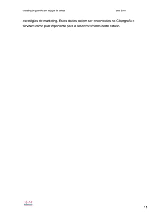 Marketing de guerrilha em espaços de beleza Vera Silva
11
estratégias de marketing. Estes dados podem ser encontrados na Cibergrafia e
serviram como pilar importante para o desenvolvimento deste estudo.
 