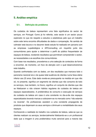 Marketing de guerrilha em espaços de beleza Vera Silva
12
5. Análise empírica
5.1. Definição do problema
Os cuidados de beleza representam uma fatia significativa do sector de
serviços, em Portugal. Como já foi referido, este sector é um sector pouco
explorado no que diz respeito a estudos e estatísticas pelo que um trabalho
sobre este tema encontra dificuldades de dados e comparação. No sentido de
colmatar esta lacuna e no decorrer deste estudo foi realizado em parceria com
as empresas Lupabiológica e APCconsulting um inquérito junto dos
consumidores para ajudar a determinar o perfil do público frequentador de
espaços de beleza, revelando resultados que permitiram compreender o sector,
as necessidades e as escolhas dos consumidores.
Com base nos resultados, procedemos a uma selecção de conteúdos de forma
a encontrar, de momento, um foco de atenção com o qual desenvolveremos
este trabalho.
Quando confrontados com os dados, um dos resultados que marcava todo o
panorama nacional era o da quase total ausência de clientes numa faixa etária
inferior aos 25 anos. Este dado revela-se preocupante na medida em que não
só, no presente, significa um segmento de clientes que não consome de todo
os serviços, mas também, no futuro, significa um conjunto de clientes que não
se fidelizaram e não criaram hábitos regulares de cuidados de beleza em
espaços especializados. A problemática do consumo e execução de serviços
de cuidados de beleza em casa é uma constante no dia-a-dia dos espaços
especializados levando marcas a colocarem-se no mercado como “não estando
na revenda”. Os profissionais assistem a uma constante propaganda de
produtos que dispensam os seus serviços e diminuem a rentabilidade dos seus
espaços.
Conhecendo a realidade do trabalho nos cuidados de beleza, sabe-se que os
clientes realizam os serviços, tendencialmente fidelizando-se a um profissional
dado que a imagem é uma problemática muito sensível para a maioria das
 