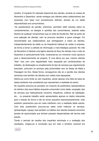 Marketing de guerrilha em espaços de beleza Vera Silva
15
recolha. O inquérito foi colocado disponível aos clientes, durante os meses de
Novembro e Dezembro, sendo entregue aos clientes pelos colaboradores das
empresas com base num procedimento definido, através de um tablet
disponibilizado aos consumidores.
Os questionários de opinião, anónimos, permitem obter estudos sobre os
comportamentos, os desejos e opiniões dos consumidores, estando estes
libertos de qualquer compromisso que os iniba de faculta-los. Não se partiu de
uma selecção de clientes, nem se procurou escolher a quem entregar. Foi
recomendado aos colaboradores que entregassem a todos os clientes,
independentemente da idade ou da frequência habitual de visitas à empresa,
de forma a tornar a colheita de informação o mais fidedigna possível. No mês
de Novembro é habitual uma ligeira descida do fluxo de clientes mas o mês de
Dezembro é particularmente forte, mostrando-se um momento muito oportuno
para o desenvolvimento do projecto. É uma altura em que, mesmo clientes
“fieis” mas com uma regularidade mais espaçada por condicionantes de
trabalho, de deslocação ou simplesmente do tipo de serviços que regularmente
executam, procuram os serviços pela proximidade com as festas de Natal e
Passagem de Ano. Desta forma, conseguimos não só a opinião dos clientes
semanais mas também de clientes com visitas mais espaçadas.
Definiu-se como limite os cem inquéritos, sendo apenas uma fatia da base de
dados existente mas acreditando que representam a realidade do sector.
No inquérito procurou-se perceber um conjunto de parâmetros representativos
do cliente e dos seus hábitos enquanto consumidor como idade, ocupação, tipo
de serviços que habitualmente consome, frequência, critérios de satisfação,
etc… no presente trabalho serão apresentados apenas os dados relevantes
para o estudo de forma a não se tornar exaustivo desnecessariamente, visto
existirem paramentos que em nada interferem com a realidade deste estudo.
Com este questionário procurou-se saber onde melhorar os serviços,
apresentação, espaço mas também os hábitos dos clientes tentando encontrar
janelas de oportunidade que tenham passado despercebidas até termos este
estudo.
Tendo o período de recolha dos inquéritos terminado e a avaliação dos
resultados, chegou-se à conclusão que em todo o território nacional era
 