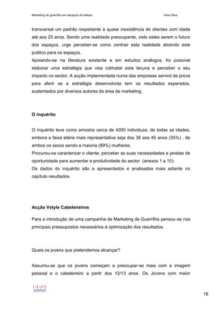 Marketing de guerrilha em espaços de beleza Vera Silva
16
transversal um padrão respeitante à quase inexistência de clientes com idade
até aos 25 anos. Sendo uma realidade preocupante, visto estes serem o futuro
dos espaços, urge perceber-se como contrair esta realidade atraindo este
publico para os espaços.
Apoiando-se na literatura existente e em estudos análogos, foi possível
elaborar uma estratégia que visa colmatar esta lacuna e perceber o seu
impacto no sector. A acção implementada numa das empresas servirá de prova
para aferir se a estratégia desenvolvida tem os resultados esperados,
sustentados por diversos autores da área de marketing.
O inquérito
O inquérito teve como amostra cerca de 4000 individuos, de todas as idades,
embora a faixa etária mais representativa seja dos 36 aos 45 anos (35%) , de
ambos os sexos sendo a maioria (89%) mulheres.
Procurou-se caracterizar o cliente, perceber as suas necessidades e janelas de
oportunidade para aumentar a produtividade do sector. (anexos 1 a 10).
Os dados do inquérito são a apresentados e analisados mais adiante no
capítulo resultados.
Acção Vstyle Cabeleireiros
Para a introdução de uma campanha de Marketing de Guerrilha pensou-se nos
principais pressupostos necessários à optimização dos resultados.
Quais os jovens que pretendemos alcançar?
Assumiu-se que os jovens começam a preocupar-se mais com a imagem
pessoal e o cabeleireiro a partir dos 12/13 anos. Os Jovens com maior
 