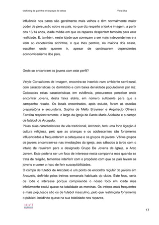 Marketing de guerrilha em espaços de beleza Vera Silva
17
influência nos pares são geralmente mais velhos e têm normalmente maior
poder de persuasão sobre os pais, no que diz respeito a look e imagem, a partir
dos 13/14 anos, idade média em que os rapazes despertam também para esta
realidade. É, também, neste idade que começam a ser mais independentes e a
irem ao cabeleireiro sozinhos, o que lhes permite, na maioria dos casos,
escolher onde querem ir, apesar de continuarem dependentes
economicamente dos pais.
Onde se encontram os jovens com este perfil?
Vstyle Consultores de Imagem, encontra-se inserido num ambiente semi-rural,
com características de dormitório e com baixa densidade populacional por m2.
Colocadas estas características em evidência, procuramos perceber onde
encontrar jovens, desta faixa etária, em número suficiente para que a
campanha resulte. Os locais encontrados, após estudo, foram as escolas
preparatória e secundaria, Sophia de Mello Brayneer e Arquitecto Oliveira
Ferreira respectivamente, o largo da igreja de Santa Maria Adelaide e o campo
de futebol de Arcozelo.
Pelas suas características de vila tradicional, Arcozelo, tem uma forte ligação à
cultura religiosa, pelo que as crianças e os adolescentes são fortemente
influenciados a frequentarem a catequese e os grupos de jovens. Vários grupos
de jovens encontram-se nas imediações da igreja, aos sábados à tarde com o
intuito de reunirem para o designado Grupo De Jovens da Igreja, o Arco
Jovem. Este poderia ser um foco de interesse nesta campanha mas quando se
trata de religião, tememos interferir com o propósito com que os pais levam os
jovens e correr o risco de ferir susceptibilidades.
O campo de futebol de Arcozelo é um ponto de encontro regular de jovens em
Arcozelo, definido pelos treinos semanais habituais do clube. Este foco, seria
de todo o interesse porque compreende o nosso foco em idade mas
infelizmente exclui quase na totalidade as meninas. Os treinos mais frequentes
e mais populosos são os de futebol masculino, pelo que restringiria fortemente
o público, incidindo quase na sua totalidade nos rapazes.
 