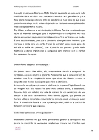 Marketing de guerrilha em espaços de beleza Vera Silva
18
A escola preparatória Sophia de Mello Breyner, apresenta-se como uma forte
candidata a local escolhido mas, pelo estudo levado a cabo, percebemos que a
faixa etária mais preponderante entre os estudantes é mais baixa do que a que
pretendemos atingir, muito embora hajam alunos dentro do nosso público-alvo
mas não representam a maioria.
Por último, analisamos a escola Arquitecto Oliveira Ferreira constatando que
reúne as melhores condições para a implementação da campanha. Os seus
alunos apresentam idades compreendidas entre os 13 e os 18 anos, em média.
É uma escola unissexo, pelo que a campanha abrangeria quer meninos, quer
meninas e conta com um portão frontal de entrada/ saída (única zona de
entrada e saída de pessoas), que apresenta um passeio grande onde
facilmente poderão implementar a campanha sem interferir com o normal
funcionamento da escola.
De que forma despertar a sua atenção?
Os jovens, nesta faixa etária, são extremamente visuais e receptivos às
novidades, ao que é criativo e diferente. Acreditamos que a campanha tem de
envolver uma forte componente visual que atraia os olhares curiosos e
desperte estas mentes avidas pelo que é novo e alternativo.
A campanha servirá para promover a totalidade da empresa Vstyle Consultores
de Imagem mas está focada na parte mais lucrativa desta, o cabeleireiro.
Fazemos todo um trabalho em volta da imagem de um cabeleireiro, do seu
serviço e das suas características. Uma tesoura gigante, que permita um
humano utiliza-la como fato e movimentar-se com ela, criará um impacto super
forte. A curiosidade levará a uma aproximação dos jovens e à procura de
tentarem perceber o que se passa.
Como fazer com que os jovens participem?
Procurando perceber de que forma poderíamos garantir a participação dos
jovens no momento da campanha, resolvemos procurar um incentivo que
 