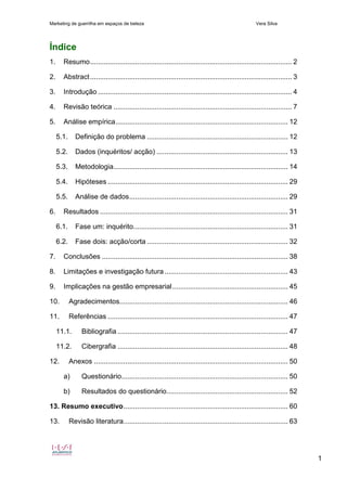 Marketing de guerrilha em espaços de beleza Vera Silva
1
Índice
1. Resumo....................................................................................................... 2
2. Abstract....................................................................................................... 3
3. Introdução ................................................................................................... 4
4. Revisão teórica ........................................................................................... 7
5. Análise empírica........................................................................................ 12
5.1. Definição do problema ........................................................................ 12
5.2. Dados (inquéritos/ acção) ................................................................... 13
5.3. Metodologia......................................................................................... 14
5.4. Hipóteses ............................................................................................ 29
5.5. Análise de dados................................................................................. 29
6. Resultados ................................................................................................ 31
6.1. Fase um: inquérito............................................................................... 31
6.2. Fase dois: acção/corta ........................................................................ 32
7. Conclusões ............................................................................................... 38
8. Limitações e investigação futura............................................................... 43
9. Implicações na gestão empresarial........................................................... 45
10. Agradecimentos...................................................................................... 46
11. Referências ............................................................................................ 47
11.1. Bibliografia ....................................................................................... 47
11.2. Cibergrafia ....................................................................................... 48
12. Anexos ................................................................................................... 50
a) Questionário..................................................................................... 50
b) Resultados do questionário.............................................................. 52
13. Resumo executivo.................................................................................... 60
13. Revisão literatura.................................................................................... 63
 