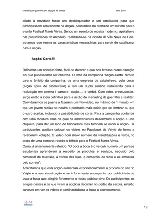 Marketing de guerrilha em espaços de beleza Vera Silva
19
aliado à novidade fosse um desbloqueador e um catalisador para que
participassem activamente na acção. Apostamos na oferta de um bilhete para o
evento Festival Marés Vivas. Sendo um evento de música moderno, apelativo e
nas proximidades de Arcozelo, realizando-se na cidade de Vila Nova de Gaia,
achamos que reunia as características necessárias para servir de catalisador
para a acção.
Acção/ Corta!!!!
Definimos um conceito forte, fácil de decorar e que nos levasse numa direcção
em que pudéssemos ser criativos. O tema da campanha “Acção-Corta” remete
para o âmbito da campanha, de uma empresa de cabeleireiro, pelo cortar
(acção típica de cabeleireiro) e tem um duplo sentido, remetendo para a
realização em cinema ( camara- acção…. e corta). Com estes pressupostos,
surge então a ideia definitiva para a acção de marketing de guerrilha a realizar.
Convidaremos os jovens a fazerem um mini-video, no máximo de 1 minuto, em
que um jovem realiza no noutro o penteado mais doido que se lembrar ou que
o outro aceitar, incluindo a possibilidade de corte. Para a campanha contamos
com uma moldura atras da qual os intervenientes desenrolam a acção e uma
claquete, para dar um lado de brincadeira mas também de início à acção. Os
participantes aceitam colocar os vídeos no Facebook do Vstyle de forma a
receberem votação. O vídeo com maior número de visualizações e votos, no
prazo de uma semana, recebe o bilhete para o Festival Marés Vivas.
Como já anteriormente referido, “O boca a boca é o veículo numero um para os
estudantes aprenderem a respeito de produtos e serviços, seguido pelo
comercial da televisão, a vitrina das lojas, o comercial de radio e as amostras
pelo correio”.
Acreditamos que esta acção aumentará exponencialmente a procura do site do
Vstyle e a sua visualização e será fortemente acompanha por publicidade de
boca-a-boca que atingirá fortemente o nosso público-alvo. Os participantes, os
amigos destes e os que virem a acção a decorrer no portão da escola, estarão
curiosos em ver os vídeos e partilharão boca-a-boca o acontecimento.
 