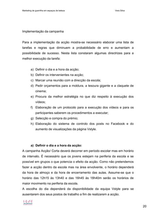 Marketing de guerrilha em espaços de beleza Vera Silva
20
Implementação da campanha
Para a implementação da acção mostra-se necessário elaborar uma lista de
tarefas e regras que diminuem a probabilidade de erro e aumentam a
possibilidade de sucesso. Nesta lista constaram algumas directrizes para a
melhor execução da tarefa:
a) Definir o dia e a hora da acção;
b) Definir os intervenientes na acção;
c) Marcar uma reunião com a direcção da escola;
d) Pedir orçamentos para a moldura, a tesoura gigante e a claquete de
cinema;
e) Procura da melhor estratégia no que diz respeito à execução dos
vídeos;
f) Elaboração de um protocolo para a execução dos vídeos e para os
participantes saberem os procedimentos a executar;
g) Selecção e compra do prémio;
h) Elaboração do sistema de controlo dos posts no Facebook e do
aumento de visualizações da página Vstyle.
a) Definir o dia e a hora da acção:
A campanha Acção/ Corta deverá decorrer em período escolar mas em horário
de intervalo. É necessário que os jovens estejam na periferia da escola e se
possível em grupos o que potencia o efeito da acção. Como não pretendemos
fazer a acção dentro da escola mas na área envolvente, o horário dependerá
da hora de almoço e da hora de encerramento das aulas. Assume-se que o
horário das 12h15 às 13h40 e das 16h45 às 18h40m serão os horários de
maior movimento na periferia da escola.
A escolha do dia dependerá da disponibilidade da equipa Vstyle para se
ausentarem dos seus postos de trabalho a fim de realizarem a acção.
 