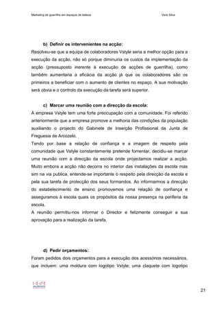 Marketing de guerrilha em espaços de beleza Vera Silva
21
b) Definir os intervenientes na acção:
Resolveu-se que a equipa de colaboradores Vstyle seria a melhor opção para a
execução da acção, não só porque diminuiria os custos da implementação da
acção (pressuposto inerente à execução de acções de guerrilha), como
também aumentaria a eficácia da acção já que os colaboradores são os
primeiros a beneficiar com o aumento de clientes no espaço. A sua motivação
será obvia e o controlo da execução da tarefa será superior.
c) Marcar uma reunião com a direcção da escola:
A empresa Vstyle tem uma forte preocupação com a comunidade. Foi referido
anteriormente que a empresa promove a melhoria das condições da população
auxiliando o projecto do Gabinete de Inserção Profissional da Junta de
Freguesia de Arcozelo.
Tendo por base a relação de confiança e a imagem de respeito pela
comunidade que Vstyle constantemente pretende fomentar, decidiu-se marcar
uma reunião com a direcção da escola onde projectamos realizar a acção.
Muito embora a acção não decorra no interior das instalações da escola mas
sim na via publica, entende-se importante o respeito pela direcção da escola e
pela sua tarefa de protecção dos seus formandos. Ao informarmos a direcção
do estabelecimento de ensino promovemos uma relação de confiança e
asseguramos à escola quais os propósitos da nossa presença na periferia da
escola.
A reunião permitiu-nos informar o Director e felizmente conseguir a sua
aprovação para a realização da tarefa.
d) Pedir orçamentos:
Foram pedidos dois orçamentos para a execução dos acessórios necessários,
que incluem: uma moldura com logotipo Vstyle; uma claquete com logotipo
 