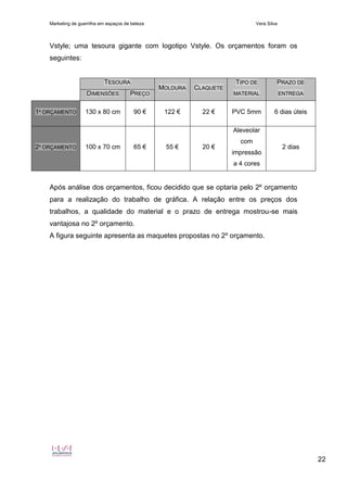 Marketing de guerrilha em espaços de beleza Vera Silva
22
Vstyle; uma tesoura gigante com logotipo Vstyle. Os orçamentos foram os
seguintes:
TESOURA
MOLDURA CLAQUETE
TIPO DE
MATERIAL
PRAZO DE
ENTREGADIMENSÕES PREÇO
1º ORÇAMENTO 130 x 80 cm 90 € 122 € 22 € PVC 5mm 6 dias úteis
2º ORÇAMENTO 100 x 70 cm 65 € 55 € 20 €
Aleveolar
com
impressão
a 4 cores
2 dias
Após análise dos orçamentos, ficou decidido que se optaria pelo 2º orçamento
para a realização do trabalho de gráfica. A relação entre os preços dos
trabalhos, a qualidade do material e o prazo de entrega mostrou-se mais
vantajosa no 2º orçamento.
A figura seguinte apresenta as maquetes propostas no 2º orçamento.
 
