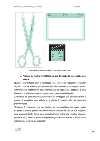 Marketing de guerrilha em espaços de beleza Vera Silva
23
Figura 1 - Maquete escolhida para a campanhã Acção/Corta!!!
e) Procura da melhor estratégia no que diz respeito à execução dos
vídeos:
Quando confrontados com a realização dos vídeos foi necessário consultar
alguém com experiencia na questão. Um dos elementos da equipa Vstyle,
elemento este responsável pela dinamização da pagina de Facebook, é uma
licenciada em Comunicação e Imagem pela Universidade Católica.
Analisando as possibilidades percebemos as limitações que condicionariam a
acção. A qualidade dos vídeos e o direito à imagem são as principais
preocupações.
“O direito à imagem é um dos direitos da personalidade dos quais todos
os seres humanos gozam, facultando-lhes o controle do uso de sua imagem,
seja a representação fiel de seus aspectos físicos (fotografia, retratos, pinturas,
gravuras etc.), como o usufruto representação de sua aparência individual e
distinguível, concreta ou abstracta”.
 