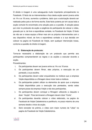 Marketing de guerrilha em espaços de beleza Vera Silva
24
O direito à imagem é uma salvaguarda muito importante principalmente no
Facebook. O facto de os intervenientes e foco desta acção serem jovens entre
os 14 e os 18 anos, aumenta o problema, dado que a autorização deveria ser
realizada pelos pais e de forma escrita. Este facto poderia por em causa toda a
acção contudo foi encontrada uma solução para a a questão. A solução passa
por criar no protocolo da acção a exigência do participante de colocar o vídeo,
gravado por si, de livre e espontânea vontade, no Facebook de Vstyle. O facto
de não ser a nossa equipa a filmar mas sim os próprios intervenientes com o
seu dispositivo móvel, de livre e espontânea vontade e a sua decisão em
colocar na pagina do Facebook de Vstyle, sem qualquer intervenção nossa,
contorna a questão do direito à imagem.
f) Elaboração de protocolo:
Torna-se necessária a elaboração de um protocolo que permita aos
participantes compreenderem as regras e as acções a executar durante a
acção.
Procedimentos:
i. Os participantes devem ser jovens entre os 14 e os 18 anos
ii. Os participantes devem filmar, eles próprios, a execução de um
penteado, à sua escolha.
iii. Os participantes devem estar enquadrados na moldura que a empresa
Vstyle disponibiliza e a filmagem deve incluir toda a moldura.
iv. Os participantes podem utilizar os elementos de apoio que a empresa
Vstyle disponibiliza para a execução dos penteados, sendo estes
sempre posse da empresa Vstyle e não dos participantes.
v. Os participantes devem começar a filmagem utilizando a claquete e
dizer: “Acção”. Para terminarem a filmagem devem dizer “Corta”.
vi. Os participantes deverão colocar o vídeo elaborado, na pagina do
Facebook de Vstyle Cabeleireiros e partilha-lo, no prazo máximo de uma
semana desde o inicio da acção.
vii. Será vencedor do prémio, o vídeo com maior numero de “Likes” na
pagina do Facebook de Vstyle Cabeleireiros.
 