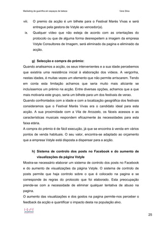 Marketing de guerrilha em espaços de beleza Vera Silva
25
viii. O premio da acção é um bilhete para o Festival Marés Vivas e será
entregue pela gestora de Vstyle ao vencedor(a).
ix. Qualquer vídeo que não esteja de acordo com as orientações do
protocolo ou que de alguma forma desrespeitem a imagem da empresa
Vstyle Consultores de Imagem, será eliminado da pagina e eliminado da
acção.
g) Selecção e compra do prémio:
Quando analisamos a acção, os seus intervenientes e a sua idade percebemos
que existiria uma resistência inicial à elaboração dos vídeos. A vergonha,
nestas idades, é muitas vezes um elemento que não permite arriscarem. Tendo
em conta esta limitação achamos que seria muito mais aliciante se
incluíssemos um prémio na acção. Entre diversas opções, achamos que a que
mais motivaria este grupo, seria um bilhete para um dos festivais de verao.
Quando confrontados com a idade e com a localização geográfica dos festivais
consideramos que o Festival Marés Vivas era o candidato ideal para esta
acção. A sua proximidade com a Vila de Arcozelo, os fáceis acessos e as
características musicais respondem eficazmente às necessidades para esta
faixa etária.
A compra do prémio é de fácil execução, já que se encontra à venda em vários
pontos de venda habituais. O seu valor, encontra-se adaptado ao orçamento
que a empresa Vstyle está disposta a dispensar para a acção.
h) Sistema de controlo dos posts no Facebook e do aumento de
visualizações da página Vstyle
Mostra-se necessário elaborar um sistema de controlo dos posts no Facebook
e do aumento de visualizações da página Vstyle. O sistema de controlo de
posts permite que haja controlo sobre o que é colocado na pagina e se
corresponde às regras do protocolo que foi elaborado. Esta preocupação
prende-se com a necessidade de eliminar qualquer tentativa de abuso na
pagina.
O aumento das visualizações e dos gostos na pagina permite-nos perceber o
feedback da acção e quantificar o impacto desta na população alvo.
 