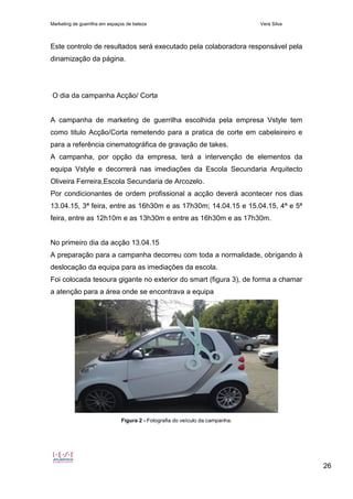 Marketing de guerrilha em espaços de beleza Vera Silva
26
Este controlo de resultados será executado pela colaboradora responsável pela
dinamização da página.
O dia da campanha Acção/ Corta
A campanha de marketing de guerrilha escolhida pela empresa Vstyle tem
como titulo Acção/Corta remetendo para a pratica de corte em cabeleireiro e
para a referência cinematográfica de gravação de takes.
A campanha, por opção da empresa, terá a intervenção de elementos da
equipa Vstyle e decorrerá nas imediações da Escola Secundaria Arquitecto
Oliveira Ferreira,Escola Secundaria de Arcozelo.
Por condicionantes de ordem profissional a acção deverá acontecer nos dias
13.04.15, 3ª feira, entre as 16h30m e as 17h30m; 14.04.15 e 15.04.15, 4ª e 5ª
feira, entre as 12h10m e as 13h30m e entre as 16h30m e as 17h30m.
No primeiro dia da acção 13.04.15
A preparação para a campanha decorreu com toda a normalidade, obrigando à
deslocação da equipa para as imediações da escola.
Foi colocada tesoura gigante no exterior do smart (figura 3), de forma a chamar
a atenção para a área onde se encontrava a equipa
Figura 2 - Fotografia do veículo da campanha.
 