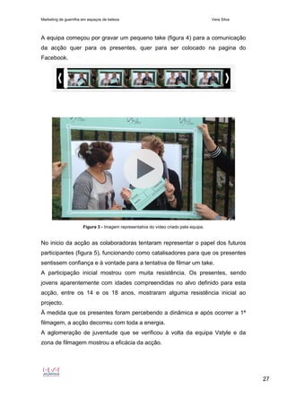 Marketing de guerrilha em espaços de beleza Vera Silva
27
A equipa começou por gravar um pequeno take (figura 4) para a comunicação
da acção quer para os presentes, quer para ser colocado na pagina do
Facebook.
Figura 3 - Imagem representativa do vídeo criado pela equipa.
No inicio da acção as colaboradoras tentaram representar o papel dos futuros
participantes (figura 5), funcionando como catalisadores para que os presentes
sentissem confiança e à vontade para a tentativa de filmar um take.
A participação inicial mostrou com muita resistência. Os presentes, sendo
jovens aparentemente com idades compreendidas no alvo definido para esta
acção, entre os 14 e os 18 anos, mostraram alguma resistência inicial ao
projecto.
À medida que os presentes foram percebendo a dinâmica e após ocorrer a 1ª
filmagem, a acção decorreu com toda a energia.
A aglomeração de juventude que se verificou à volta da equipa Vstyle e da
zona de filmagem mostrou a eficácia da acção.
 