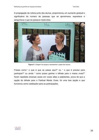 Marketing de guerrilha em espaços de beleza Vera Silva
28
A propagação da noticia junto dos alunos, proporcionou um aumento gradual e
significativo do numero de pessoas que se aproximava, espreitava e
perguntava o que se passava nesta área.
Figura 4 - Imagem da equipa a representar o papel dos alunos.
Frases como:” o que é que se passa aqui?” ou “ o que é preciso para
participar?” ou ainda “ como posso ganhar o bilhete para o mares vivas?”
foram repetidas diversas vezes em vozes altas e palpitantes, prova de que a
opção do bilhete para o Festival Marés Vivas, foi uma boa opção e que
funcionou como catalisador para as participações.
 