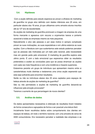 Marketing de guerrilha em espaços de beleza Vera Silva
29
5.4. Hipóteses
Com a acção definida para estudo esperava-se provar a eficácia do marketing
de guerrilha no grupo alvo definido com idades inferiores aos 25 anos, em
particular abaixo dos 18 anos, já que utilizamos como amostra alunos inscritos
até ao 12º ano de escolaridade.
As acções de marketing de guerrilha promovem a imagem de empresa de uma
forma marcante e agressiva com recurso a orçamentos baixos e portanto
acessível a todas as empresas mesmo as mais pequenas.
Naturalmente o alvo são pessoas e por esse motivo é sempre complicado
prever as suas motivações, as suas expectativas e em ultima estancia as suas
acções. Com a literatura com que sustentamos este estudo podemos perceber
que as pessoas são motivadas por um lado pelo racional, pela necessidade
mas em grande parte pelo emocional. O marketing de guerrilha explora este
ultimo ponto. É com o lado emocional que esperamos obter os resultados
pretendidos e avaliar as conclusões para que se possa dinamizar as acções
com cada vez mais frequência e com uma incidência e impacto superiores.
Estaremos perante um grupo de indivíduos que apresentam mesmo entre si
características muito distintas e testaremos uma única acção esperando que
esta seja suficiente para encontrar resultados.
Serão ou não os indívíduos abaixo dos 25 anos captados para espaços de
beleza através de acções de marketing de guerrilha?
São ou não permeáveis a acções de marketing de guerrilha deixando-se
influenciar pela emoção provocada?
Teremos o aumento de que percentagem de novos clientes?
5.5. Análise de dados
Os dados apresentados necessários à obtenção de resultados foram tratados
de forma consecutiva e agrupados de forma a ser possível uma leitura fácil.
Inicialmente foram recolhidos dados sobre comportamento dos clientes em
espaços de beleza, em todo o território nacional, com uma amostra de cerca de
4000 consumidores. Era necessário perceber a realidade das empresas e as
 