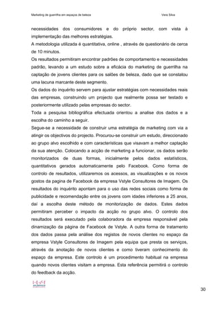Marketing de guerrilha em espaços de beleza Vera Silva
30
necessidades dos consumidores e do próprio sector, com vista à
implementação das melhores estratégias.
A metodologia utilizada é quantitativa, online , através de questionário de cerca
de 10 minutos.
Os resultados permitiram encontrar padrões de comportamento e necessidades
padrão, levando a um estudo sobre a eficácia do marketing de guerrilha na
captação de jovens clientes para os salões de beleza, dado que se constatou
uma lacuna marcante deste segmento.
Os dados do inquérito servem para ajustar estratégias com necessidades reais
das empresas, construindo um projecto que realmente possa ser testado e
posteriormente utilizado pelas empresas do sector.
Toda a pesquisa bibliográfica efectuada orientou a analise dos dados e a
escolha do caminho a seguir.
Segue-se a necessidade de construir uma estratégia de marketing com via a
atingir os objectivos do projecto. Procurou-se construir um estudo, direccionado
ao grupo alvo escolhido e com características que visavam a melhor captação
da sua atenção. Colocando a acção de marketing a funcionar, os dados serão
monitorizados de duas formas, inicialmente pelos dados estatísticos,
quantitativos gerados automaticamente pelo Facebook. Como forma de
controlo de resultados, utilizaremos os acessos, as visualizações e os novos
gostos da pagina de Facebook da empresa Vstyle Consultores de Imagem. Os
resultados do inquérito apontam para o uso das redes sociais como forma de
publicidade e recomendação entre os jovens com idades inferiores a 25 anos,
daí a escolha deste método de monitorização de dados. Estes dados
permitiram perceber o impacto da acção no grupo alvo. O controlo dos
resultados será executado pela colaboradora da empresa responsável pela
dinamização da página de Facebook de Vstyle. A outra forma de tratamento
dos dados passa pela análise dos registos de novos clientes no espaço da
empresa Vstyle Consultores de Imagem pela equipa que presta os serviços,
através da anotação de novos clientes e como tiveram conhecimento do
espaço da empresa. Este controlo é um procedimento habitual na empresa
quando novos clientes visitam a empresa. Esta referência permitirá o controlo
do feedback da acção.
 
